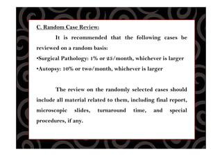 C. Random Case Review:
It is recommended that the following cases be
reviewed on a random basis:
•Surgical Pathology: 1% or 25/month, whichever is larger
•Autopsy: 10% or two/month, whichever is larger
The review on the randomly selected cases should
include all material related to them, including final report,
microscopic slides, turnaround time, and special
procedures, if any.
 