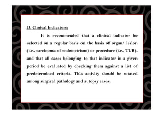D. Clinical Indicators:
It is recommended that a clinical indicator be
selected on a regular basis on the basis of organ/ lesion
(i.e., carcinoma of endometrium) or procedure (i.e.. TUR),
and that all cases belonging to that indicator in a given
period be evaluated by checking them against a list of
predetermined criteria. This activity should be rotated
among surgical pathology and autopsy cases.
 