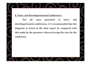 E. Intra- and Interdepartmental Conferences:
For all cases presented at intra- and
interdepartmental conferences, it is recommended that the
diagnosis as listed in the final report be compared with
that made by the presenter when reviewing the case for the
conference.
 
