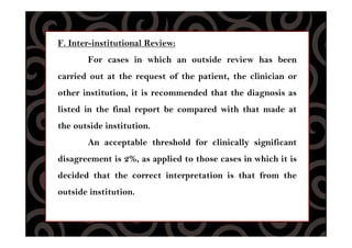 F. Inter-institutional Review:
For cases in which an outside review has been
carried out at the request of the patient, the clinician or
other institution, it is recommended that the diagnosis as
listed in the final report be compared with that made at
the outside institution.
An acceptable threshold for clinically significant
disagreement is 2%, as applied to those cases in which it is
decided that the correct interpretation is that from the
outside institution.
 