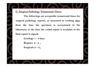G. Surgical Pathology Turnaround Times:
The followings are acceptable turnaround times for
surgical pathology reports, as measured in working days
from the time the specimen is accessioned in the
laboratory to the time the verbal report is available or the
final report is signed.
Cytology 1 - 2 days
Biopsies 2 - 3 ,,
Surgicals 2 – 3,,
 
