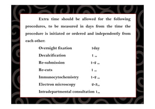 Extra time should be allowed for the following
procedures, to be measured in days from the time the
procedure is initiated or ordered and independently from
each other:
Overnight fixation 1day
Decalcification 1 ,,
Re-submission 1-2 ,,
Re-cuts 1 ,,
Immunocytochemistry 1-2 ,,
Electron microscopy 2-3,,
Intradepartmental consultation 1,,
 