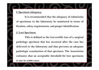 I. Specimen Adequacy:
It is recommended that the adequacy of submission
of specimens to the laboratory be monitored in terms of
fixation, safety requirements, and proper identification.
J. Lost Specimen:
This is defined as the irreversible loss of a surgical
pathology specimen that has occurred after the case has
delivered to the laboratory and that prevents an adequate
pathologic examination of that specimen. The Association
estimates that an acceptable threshold for lost specimens
is one in 3,000 cases.
 