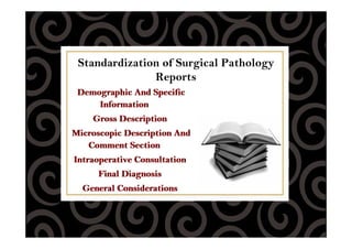 Standardization of Surgical Pathology
Reports
Demographic And Specific
Information
Gross Description
Microscopic Description And
Comment Section
Intraoperative Consultation
Final Diagnosis
General Considerations
Demographic And Specific
Information
Gross Description
Microscopic Description And
Comment Section
Intraoperative Consultation
Final Diagnosis
General Considerations
 
