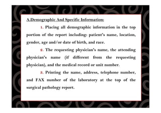 A.Demographic And Specific Information:
1. Placing all demographic information in the top
portion of the report including: patient's name, location,
gender, age and/or date of birth, and race.
2. The requesting physician's name, the attending
physician's name (if different from the requesting
physician), and the medical record or unit number.
3. Printing the name, address, telephone number,
and FAX number of the laboratory at the top of the
surgical pathology report.
 