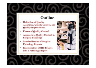 Outline
• Definition of Quality
Assurance, Quality Control, and
Quality Improvement
• Phases of Quality Control
• Approach to Quality Control in
Surgical Pathology
• Standardization of Surgical
Pathology Reports
• Incorporation of IHC Results
into a Pathology Report
 