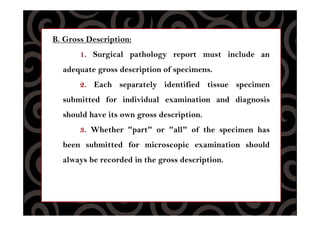 B. Gross Description:
1. Surgical pathology report must include an
adequate gross description of specimens.
2. Each separately identified tissue specimen
submitted for individual examination and diagnosis
should have its own gross description.
3. Whether "part" or "all" of the specimen has
been submitted for microscopic examination should
always be recorded in the gross description.
 