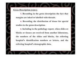 Gross Description (cont.):
7. Recording in the gross description the fact that
margins are inked or labelled with threads.
8. Recording the distribution of tissue for special
studies in the gross description.
9. Including in the pathology report, when slides or
blocks or tissues are received from another laboratory,
the numbers of the slides and blocks, the referring
hospital's identification numbers or letters, and the
referring hospital's demographic data.
 