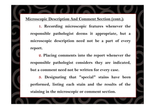 Microscopic Description And Comment Section (cont.):
1. Recording microscopic features whenever the
responsible pathologist deems it appropriate, but a
microscopic description need not be a part of every
report.
2. Placing comments into the report whenever the
responsible pathologist considers they are indicated,
but a comment need not be written for every case.
3. Designating that "special" stains have been
performed, listing each stain and the results of the
staining in the microscopic or comment section.
 