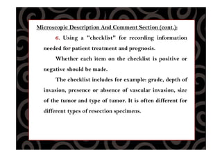 Microscopic Description And Comment Section (cont.):
6. Using a "checklist" for recording information
needed for patient treatment and prognosis.
Whether each item on the checklist is positive or
negative should be made.
The checklist includes for example: grade, depth of
invasion, presence or absence of vascular invasion, size
of the tumor and type of tumor. It is often different for
different types of resection specimens.
 