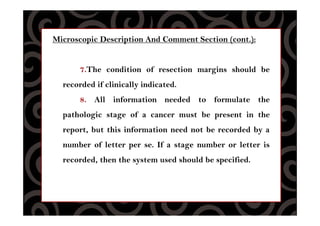 Microscopic Description And Comment Section (cont.):
7.The condition of resection margins should be
recorded if clinically indicated.
8. All information needed to formulate the
pathologic stage of a cancer must be present in the
report, but this information need not be recorded by a
number of letter per se. If a stage number or letter is
recorded, then the system used should be specified.
 