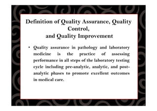 Definition of Quality Assurance, Quality
Control,
and Quality Improvement
• Quality assurance in pathology and laboratory
medicine is the practice of assessing
performance in all steps of the laboratory testing
cycle including pre-analytic, analytic, and post-
analytic phases to promote excellent outcomes
in medical care.
 