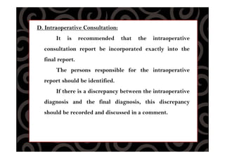 D. Intraoperative Consultation:
It is recommended that the intraoperative
consultation report be incorporated exactly into the
final report.
The persons responsible for the intraoperative
report should be identified.
If there is a discrepancy between the intraoperative
diagnosis and the final diagnosis, this discrepancy
should be recorded and discussed in a comment.
 