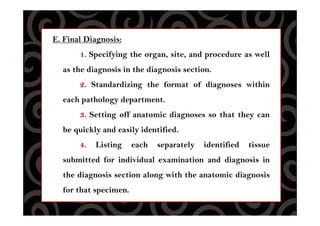 E. Final Diagnosis:
1. Specifying the organ, site, and procedure as well
as the diagnosis in the diagnosis section.
2. Standardizing the format of diagnoses within
each pathology department.
3. Setting off anatomic diagnoses so that they can
be quickly and easily identified.
4. Listing each separately identified tissue
submitted for individual examination and diagnosis in
the diagnosis section along with the anatomic diagnosis
for that specimen.
 