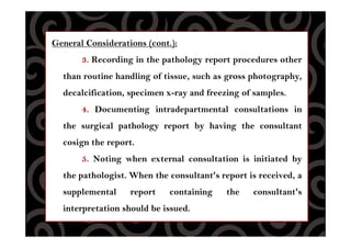 General Considerations (cont.):
3. Recording in the pathology report procedures other
than routine handling of tissue, such as gross photography,
decalcification, specimen x-ray and freezing of samples.
4. Documenting intradepartmental consultations in
the surgical pathology report by having the consultant
cosign the report.
5. Noting when external consultation is initiated by
the pathologist. When the consultant's report is received, a
supplemental report containing the consultant's
interpretation should be issued.
 
