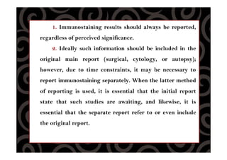 1. Immunostaining results should always be reported,
regardless of perceived significance.
2. Ideally such information should be included in the
original main report (surgical, cytology, or autopsy);
however, due to time constraints, it may be necessary to
report immunostaining separately. When the latter method
of reporting is used, it is essential that the initial report
state that such studies are awaiting, and likewise, it is
essential that the separate report refer to or even include
the original report.
 