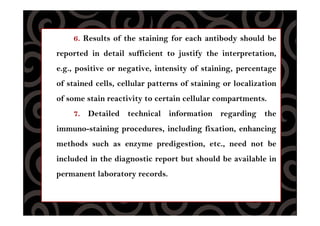 6. Results of the staining for each antibody should be
reported in detail sufficient to justify the interpretation,
e.g., positive or negative, intensity of staining, percentage
of stained cells, cellular patterns of staining or localization
of some stain reactivity to certain cellular compartments.
7. Detailed technical information regarding the
immuno-staining procedures, including fixation, enhancing
methods such as enzyme predigestion, etc., need not be
included in the diagnostic report but should be available in
permanent laboratory records.
 