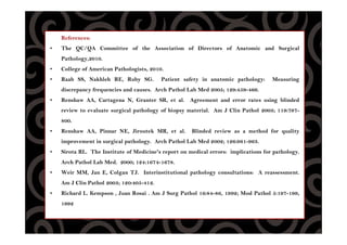 References:
• The QC/QA Committee of the Association of Directors of Anatomic and Surgical
Pathology,2010.
• College of American Pathologists, 2010.
• Raab SS, Nakhleh RE, Ruby SG. Patient safety in anatomic pathology: Measuring
discrepancy frequencies and causes. Arch Pathol Lab Med 2005; 129:459-466.
• Renshaw AA, Cartagena N, Granter SR, et al. Agreement and error rates using blinded
review to evaluate surgical pathology of biopsy material. Am J Clin Pathol 2003; 119:797-
800.
• Renshaw AA, Pinnar NE, Jiroutek MR, et al. Blinded review as a method for quality
improvement in surgical pathology. Arch Pathol Lab Med 2002; 126:961-963.
• Sirota RL. The Institute of Medicine's report on medical errors: implications for pathology.
Arch Pathol Lab Med. 2000; 124:1674-1678.
• Weir MM, Jan E, Colgan TJ. Interinstitutional pathology consultations: A reassessment.
Am J Clin Pathol 2003; 120:405-412.
• Richard L. Kempson , Juan Rosai . Am J Surg Pathol 16:84-86, 1992; Mod Pathol 5:197-199,
1992
 
