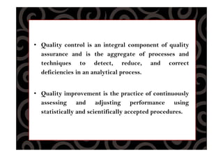 • Quality control is an integral component of quality
assurance and is the aggregate of processes and
techniques to detect, reduce, and correct
deficiencies in an analytical process.
• Quality improvement is the practice of continuously
assessing and adjusting performance using
statistically and scientifically accepted procedures.
 