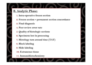 B. Analytic Phase:
1. Intra-operative frozen section
2. Frozen section – permanent section concordance
3. Final diagnosis
4. Peer review error rate
5. Quality of histologic sections
6. Specimens lost in processing
7. Histology turn around time (TAT)
8. Block labeling
9. Slide labeling
10. Extraneous tissue
11. Immunohistochemistry
 