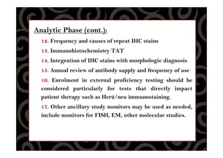 Analytic Phase (cont.):
12. Frequency and causes of repeat IHC stains
13. Immunohistochemistry TAT
14. Integration of IHC stains with morphologic diagnosis
15. Annual review of antibody supply and frequency of use
16. Enrolment in external proficiency testing should be
considered particularly for tests that directly impact
patient therapy such as Her2/neu immunostaining.
17. Other ancillary study monitors may be used as needed,
include monitors for FISH, EM, other molecular studies.
 
