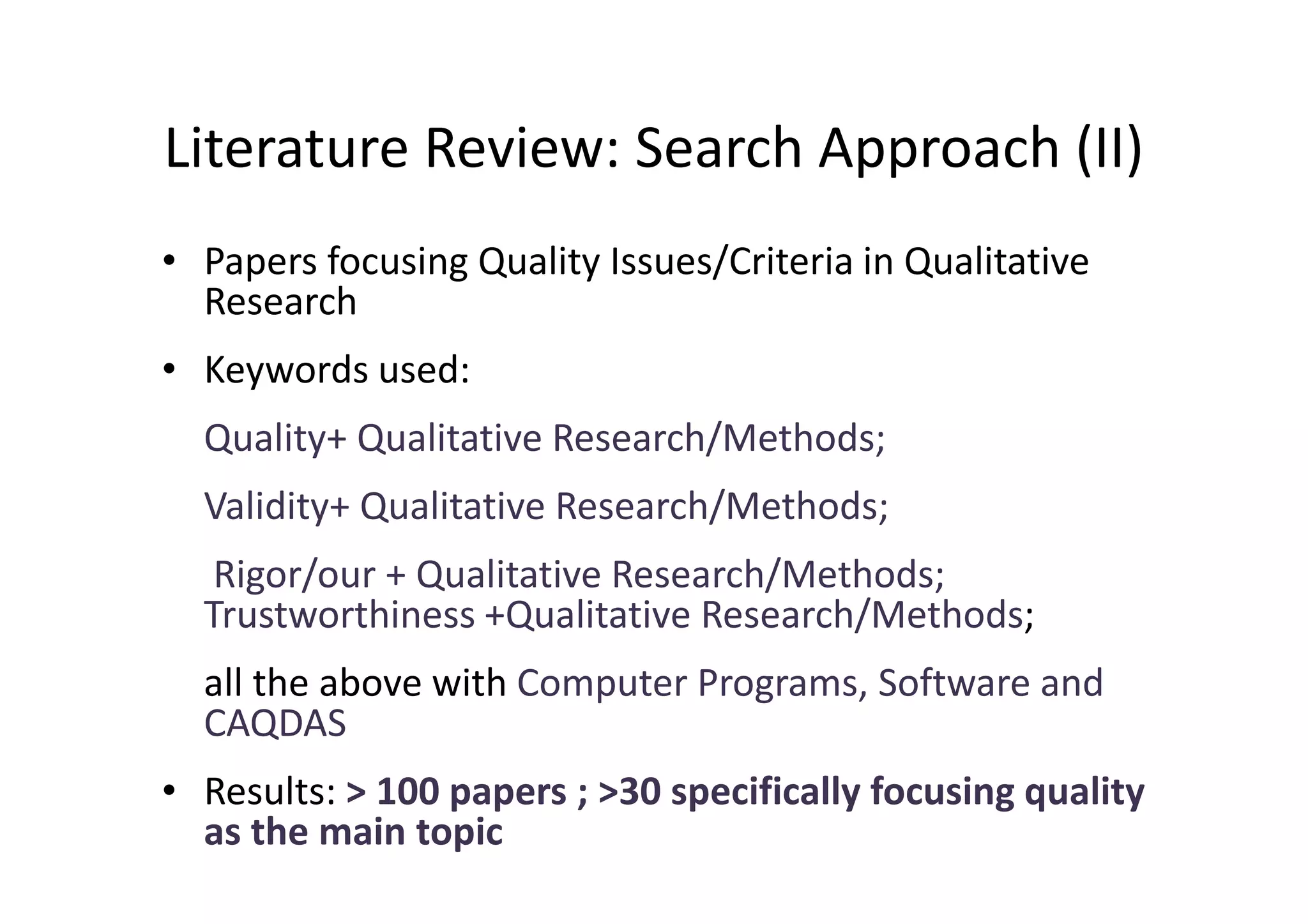 Literature Review: Search Approach (II)
• Papers focusing Quality Issues/Criteria in Qualitative
  Research
• Keywords used:
  Quality+ Qualitative Research/Methods;
  Validity+ Qualitative Research/Methods;
   Rigor/our + Qualitative Research/Methods;
  Trustworthiness +Qualitative Research/Methods;
  all the above with Computer Programs, Software and
  CAQDAS
• Results: > 100 papers ; >30 specifically focusing quality
  as the main topic
 