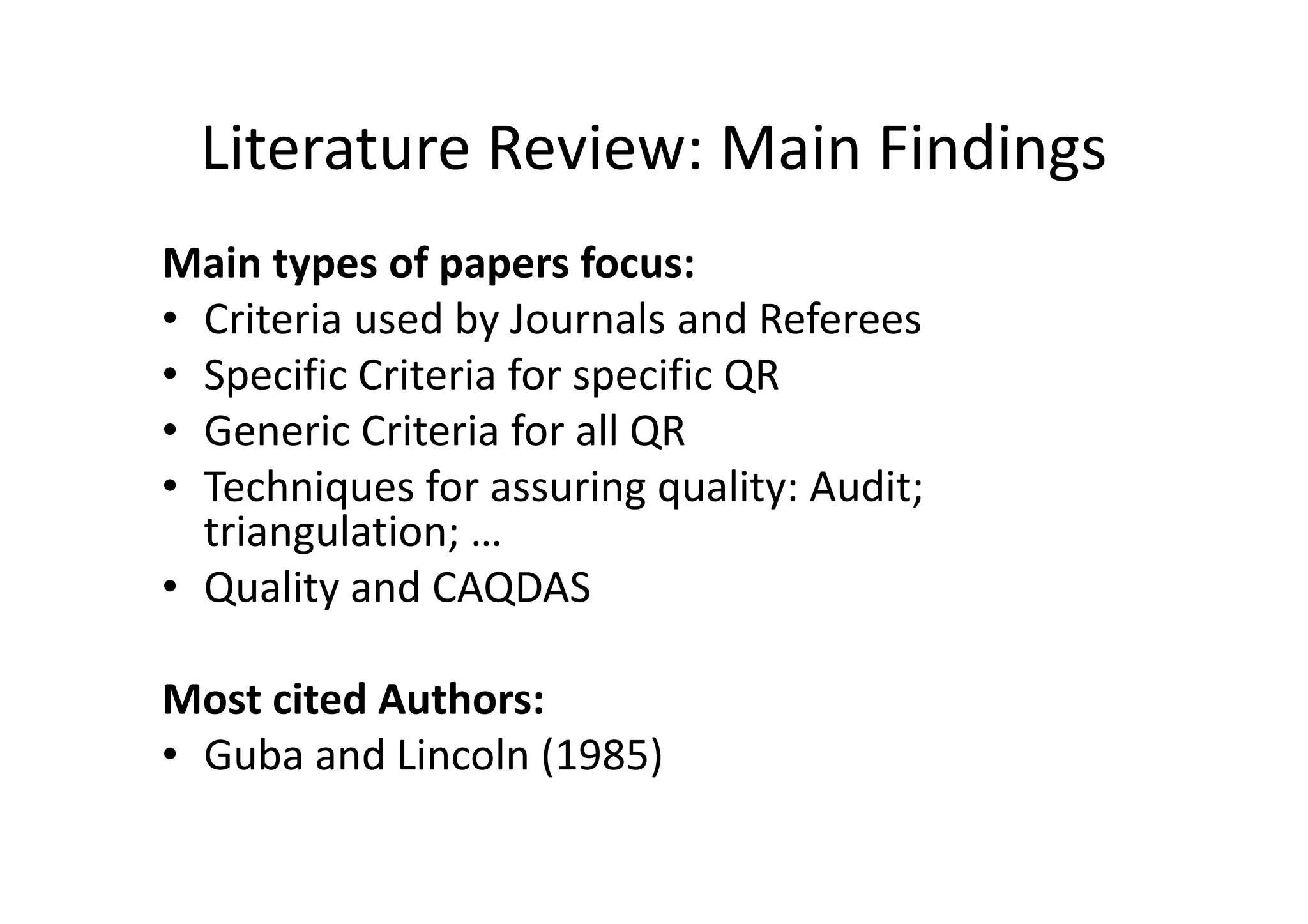 Literature Review: Main Findings
Main types of papers focus:
• Criteria used by Journals and Referees
• Specific Criteria for specific QR
• Generic Criteria for all QR
• Techniques for assuring quality: Audit;
  triangulation; …
• Quality and CAQDAS

Most cited Authors:
• Guba and Lincoln (1985)
 