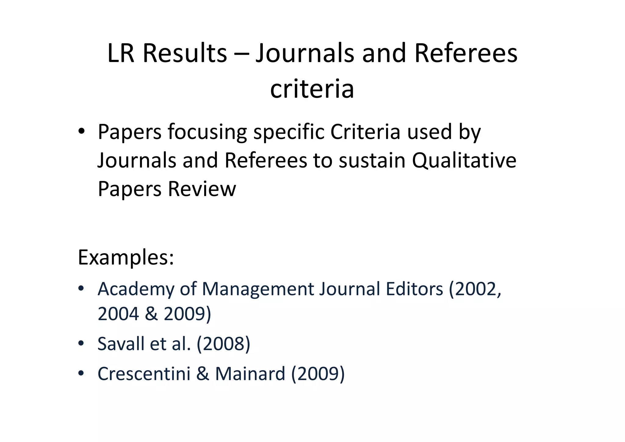 LR Results – Journals and Referees
                 criteria
• Papers focusing specific Criteria used by
  Journals and Referees to sustain Qualitative
  Papers Review

Examples:
• Academy of Management Journal Editors (2002,
  2004 & 2009)
• Savall et al. (2008)
• Crescentini & Mainard (2009)
 