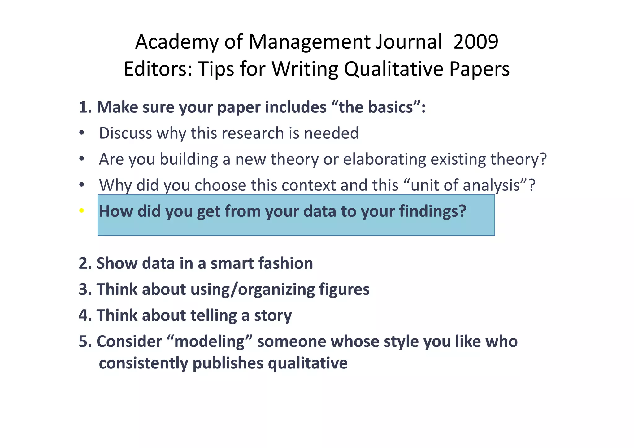 Academy of Management Journal 2009
      Editors: Tips for Writing Qualitative Papers
1. Make sure your paper includes “the basics”:
• Discuss why this research is needed
• Are you building a new theory or elaborating existing theory?
• Why did you choose this context and this “unit of analysis”?
• How did you get from your data to your findings?

2. Show data in a smart fashion
3. Think about using/organizing figures
4. Think about telling a story
5. Consider “modeling” someone whose style you like who
   consistently publishes qualitative
 
