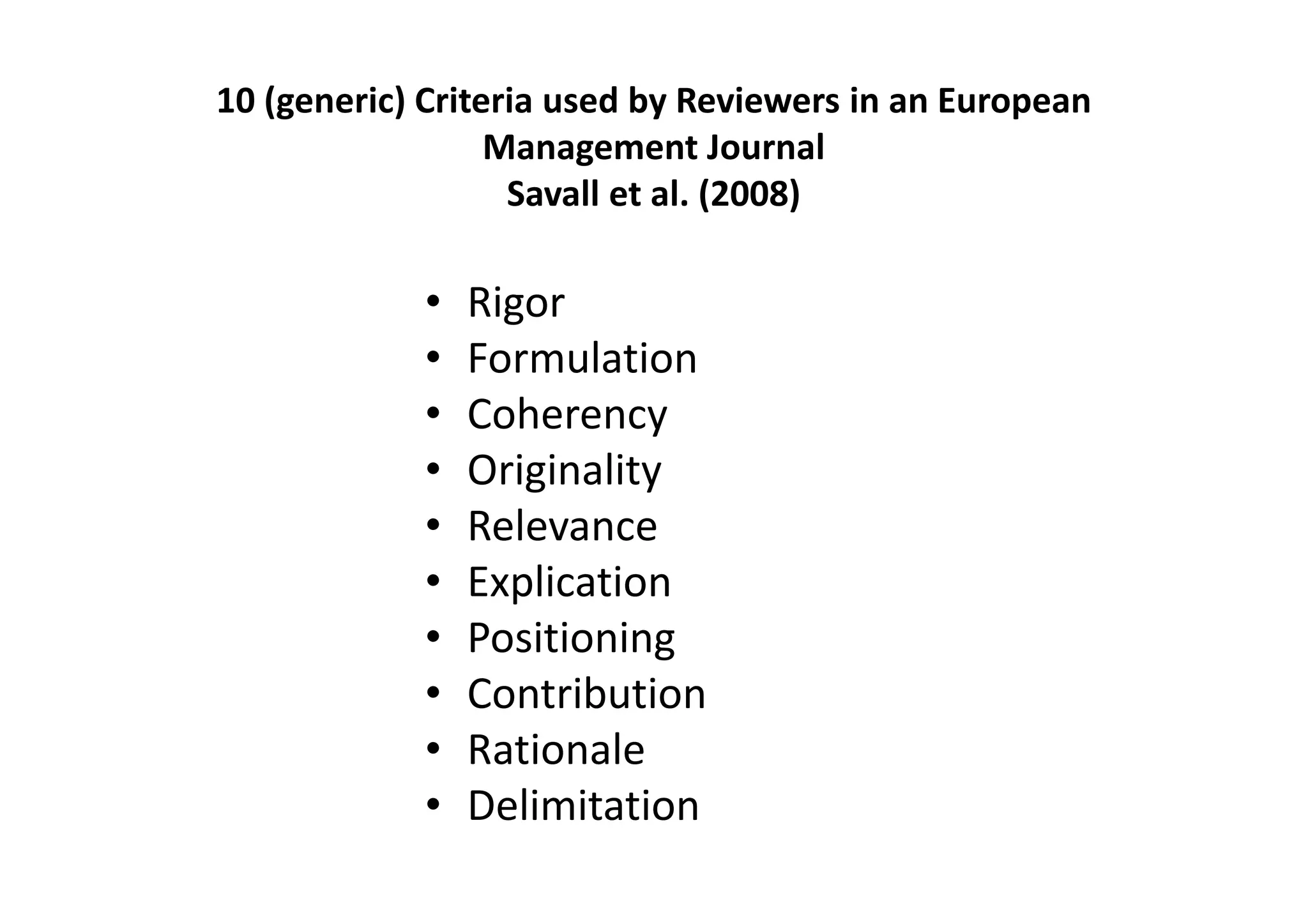 10 (generic) Criteria used by Reviewers in an European
                  Management Journal
                   Savall et al. (2008)

            •   Rigor
            •   Formulation
            •   Coherency
            •   Originality
            •   Relevance
            •   Explication
            •   Positioning
            •   Contribution
            •   Rationale
            •   Delimitation
 