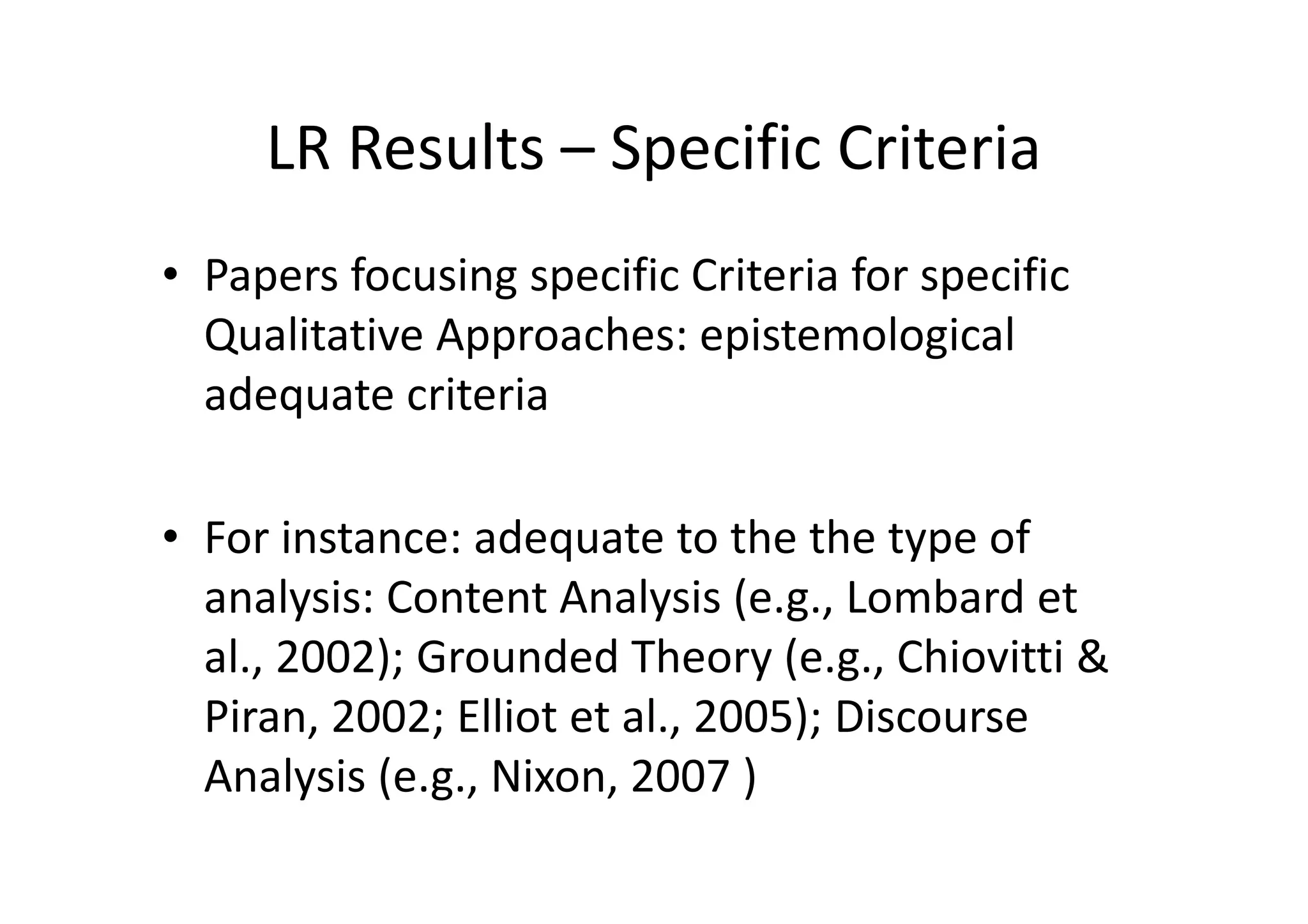 LR Results – Specific Criteria
• Papers focusing specific Criteria for specific
  Qualitative Approaches: epistemological
  adequate criteria

• For instance: adequate to the the type of
  analysis: Content Analysis (e.g., Lombard et
  al., 2002); Grounded Theory (e.g., Chiovitti &
  Piran, 2002; Elliot et al., 2005); Discourse
  Analysis (e.g., Nixon, 2007 )
 
