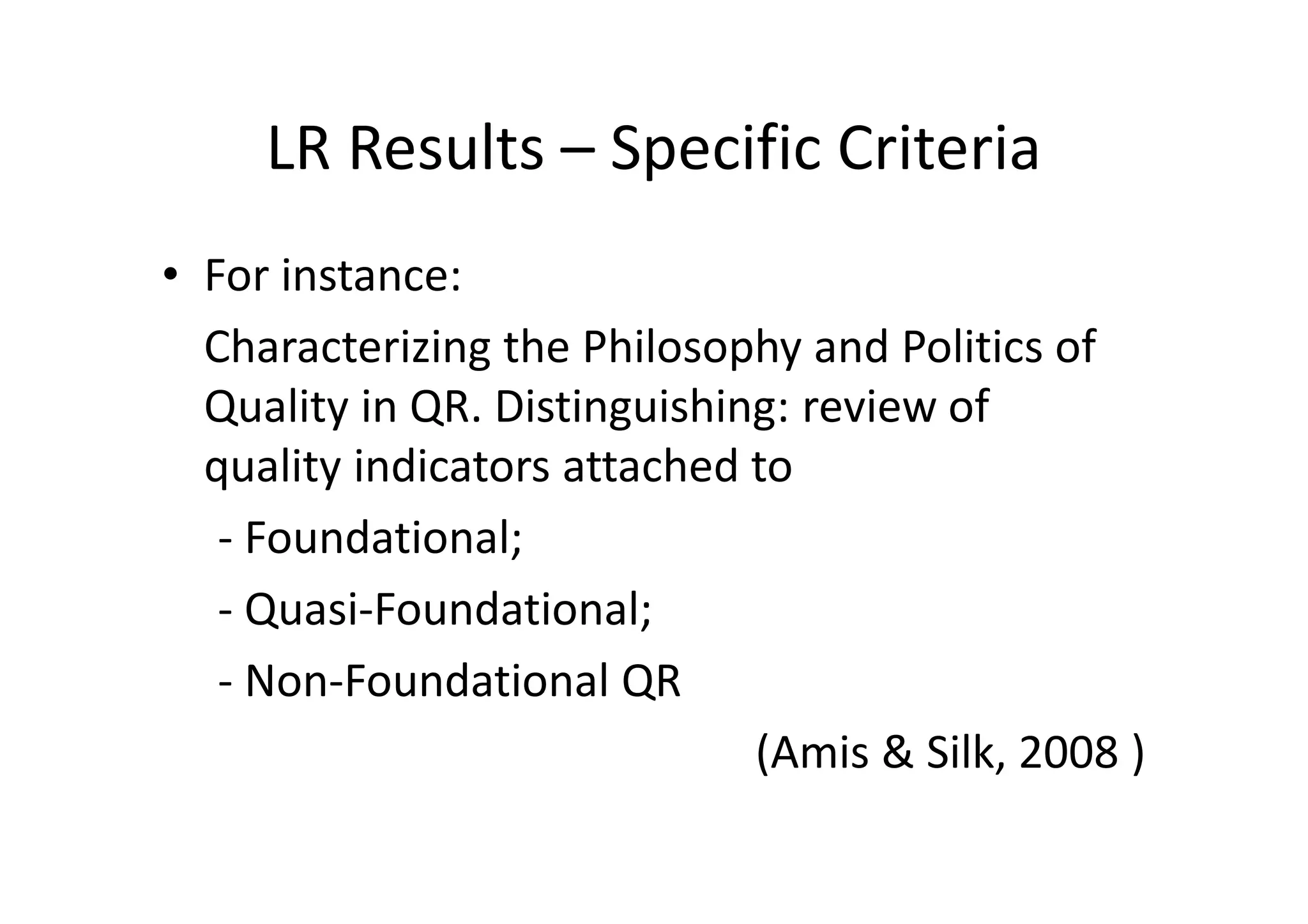 LR Results – Specific Criteria
• For instance:
  Characterizing the Philosophy and Politics of
  Quality in QR. Distinguishing: review of
  quality indicators attached to
   - Foundational;
   - Quasi-Foundational;
   - Non-Foundational QR
                              (Amis & Silk, 2008 )
 