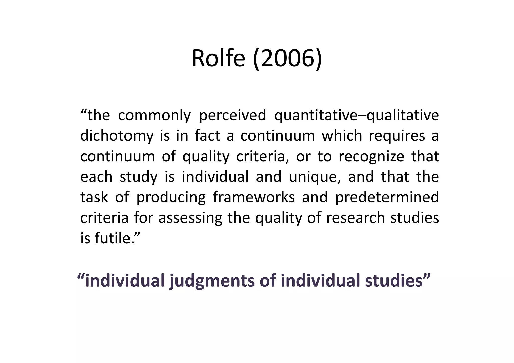 Rolfe (2006)

“the commonly perceived quantitative–qualitative
dichotomy is in fact a continuum which requires a
continuum of quality criteria, or to recognize that
each study is individual and unique, and that the
task of producing frameworks and predetermined
criteria for assessing the quality of research studies
is futile.”

“individual judgments of individual studies”
 
