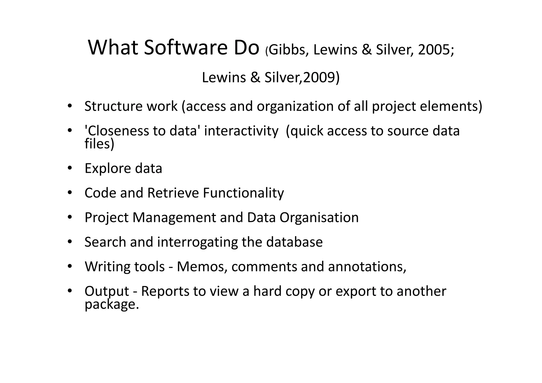 What Software Do (Gibbs, Lewins & Silver, 2005;
                     Lewins & Silver,2009)
• Structure work (access and organization of all project elements)
• 'Closeness to data' interactivity (quick access to source data
  files)
• Explore data
• Code and Retrieve Functionality
• Project Management and Data Organisation
• Search and interrogating the database
• Writing tools - Memos, comments and annotations,
• Output - Reports to view a hard copy or export to another
  package.
 