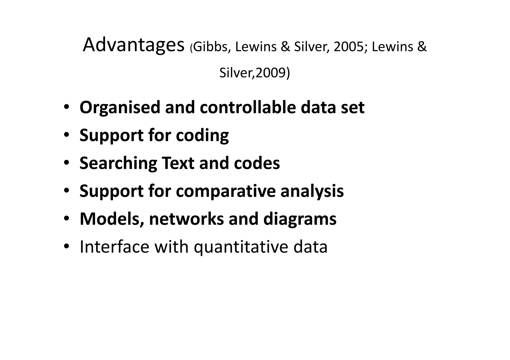 Advantages (Gibbs, Lewins & Silver, 2005; Lewins &
                       Silver,2009)

•   Organised and controllable data set
•   Support for coding
•   Searching Text and codes
•   Support for comparative analysis
•   Models, networks and diagrams
•   Interface with quantitative data
 