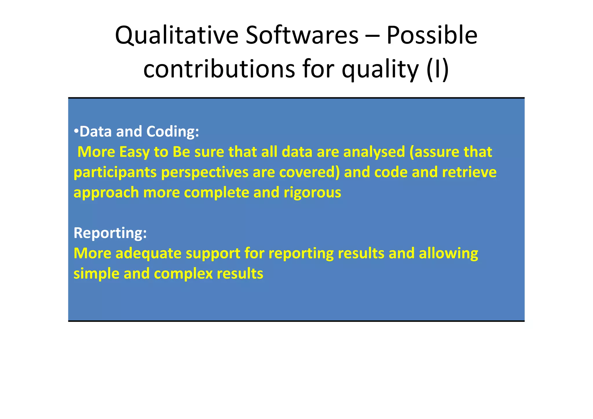 Qualitative Softwares – Possible
       contributions for quality (I)

•Data and Coding:
 More Easy to Be sure that all data are analysed (assure that
participants perspectives are covered) and code and retrieve
approach more complete and rigorous

Reporting:
More adequate support for reporting results and allowing
simple and complex results
 