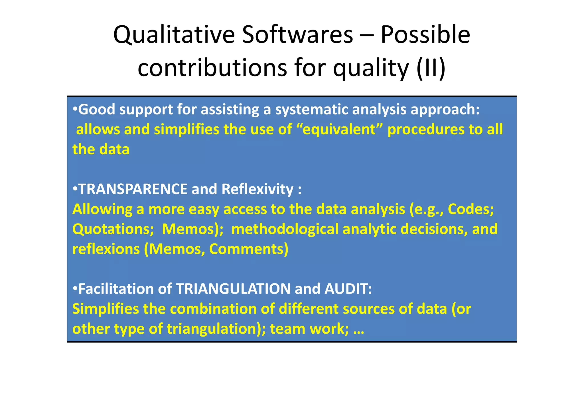 Qualitative Softwares – Possible
       contributions for quality (II)
•Good support for assisting a systematic analysis approach:
 allows and simplifies the use of “equivalent” procedures to all
the data

•TRANSPARENCE and Reflexivity :
Allowing a more easy access to the data analysis (e.g., Codes;
Quotations; Memos); methodological analytic decisions, and
reflexions (Memos, Comments)

•Facilitation of TRIANGULATION and AUDIT:
Simplifies the combination of different sources of data (or
other type of triangulation); team work; …
 