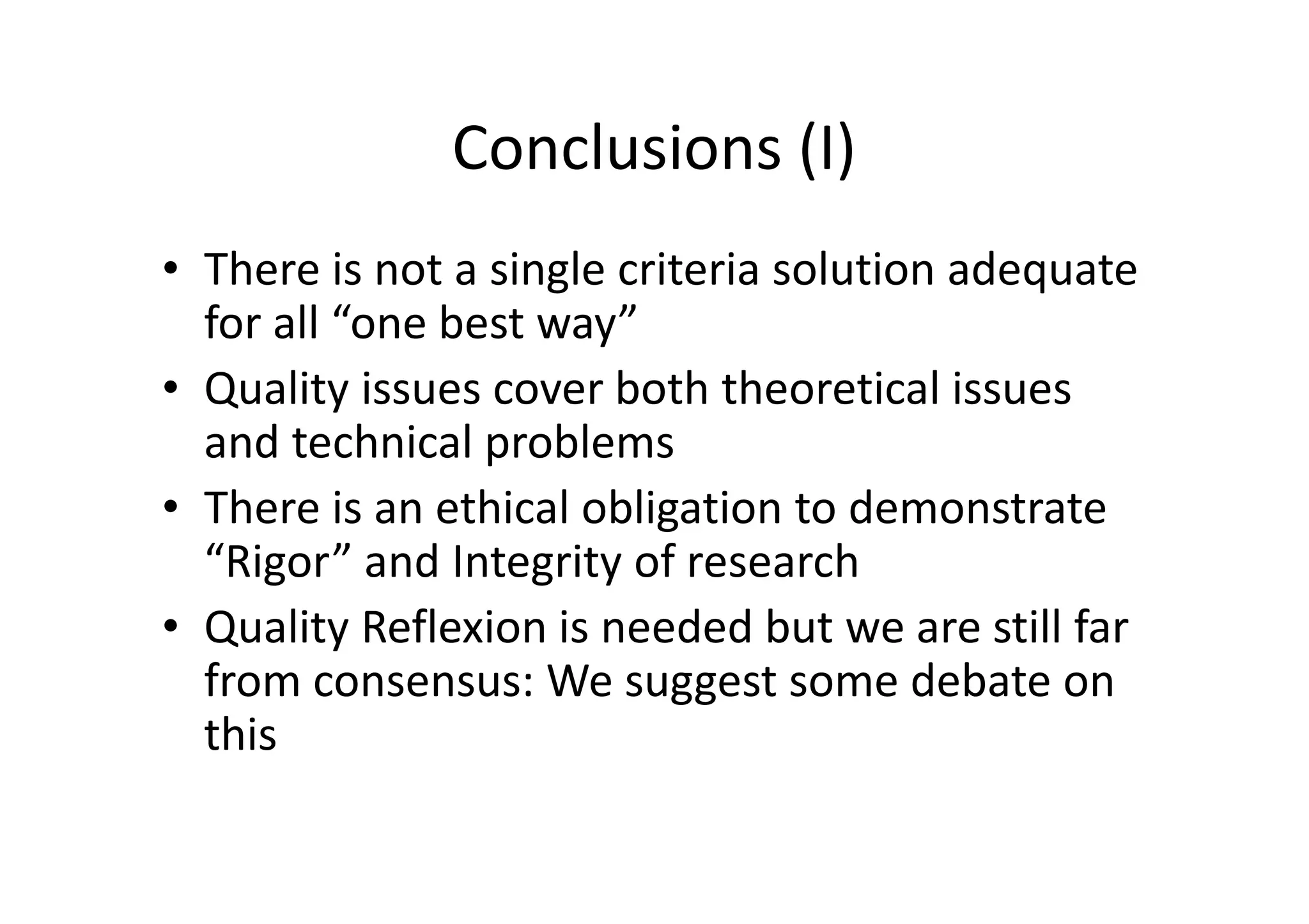 Conclusions (I)
• There is not a single criteria solution adequate
  for all “one best way”
• Quality issues cover both theoretical issues
  and technical problems
• There is an ethical obligation to demonstrate
  “Rigor” and Integrity of research
• Quality Reflexion is needed but we are still far
  from consensus: We suggest some debate on
  this
 