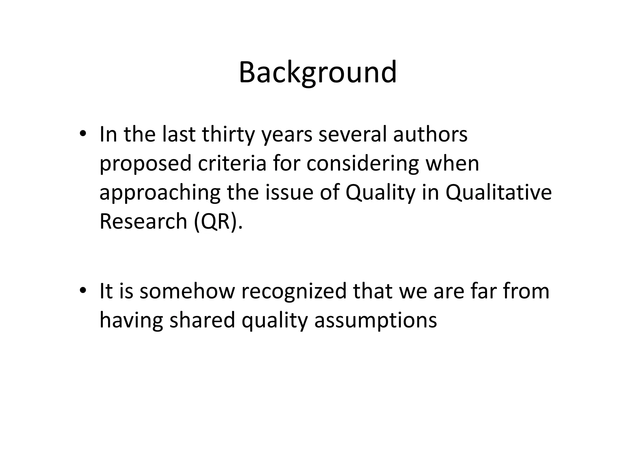 Background
• In the last thirty years several authors
  proposed criteria for considering when
  approaching the issue of Quality in Qualitative
  Research (QR).

• It is somehow recognized that we are far from
  having shared quality assumptions
 