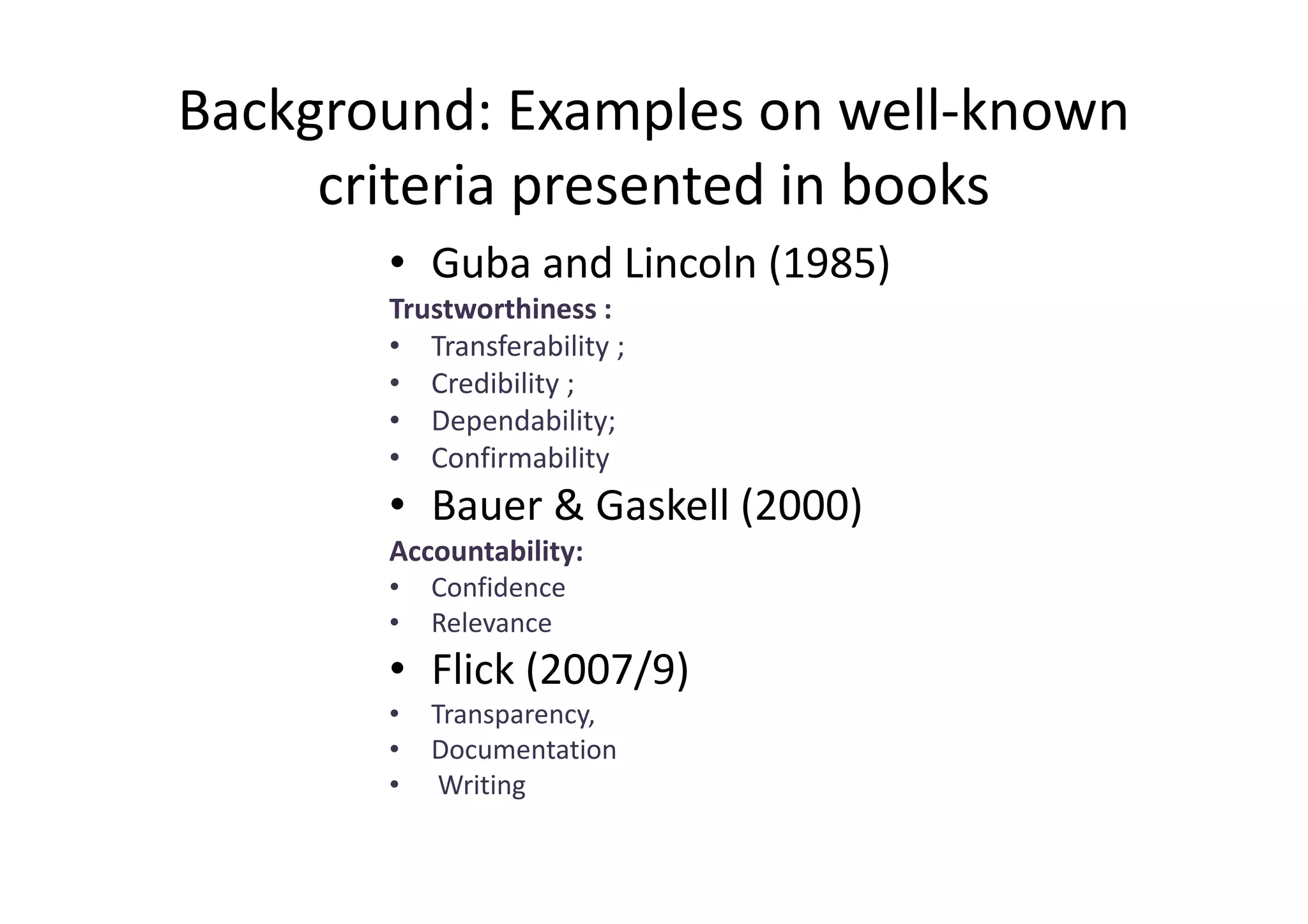 Background: Examples on well-known
     criteria presented in books
       • Guba and Lincoln (1985)
       Trustworthiness :
       • Transferability ;
       • Credibility ;
       • Dependability;
       • Confirmability
       • Bauer & Gaskell (2000)
       Accountability:
       •   Confidence
       •   Relevance
       • Flick (2007/9)
       •   Transparency,
       •   Documentation
       •    Writing
 