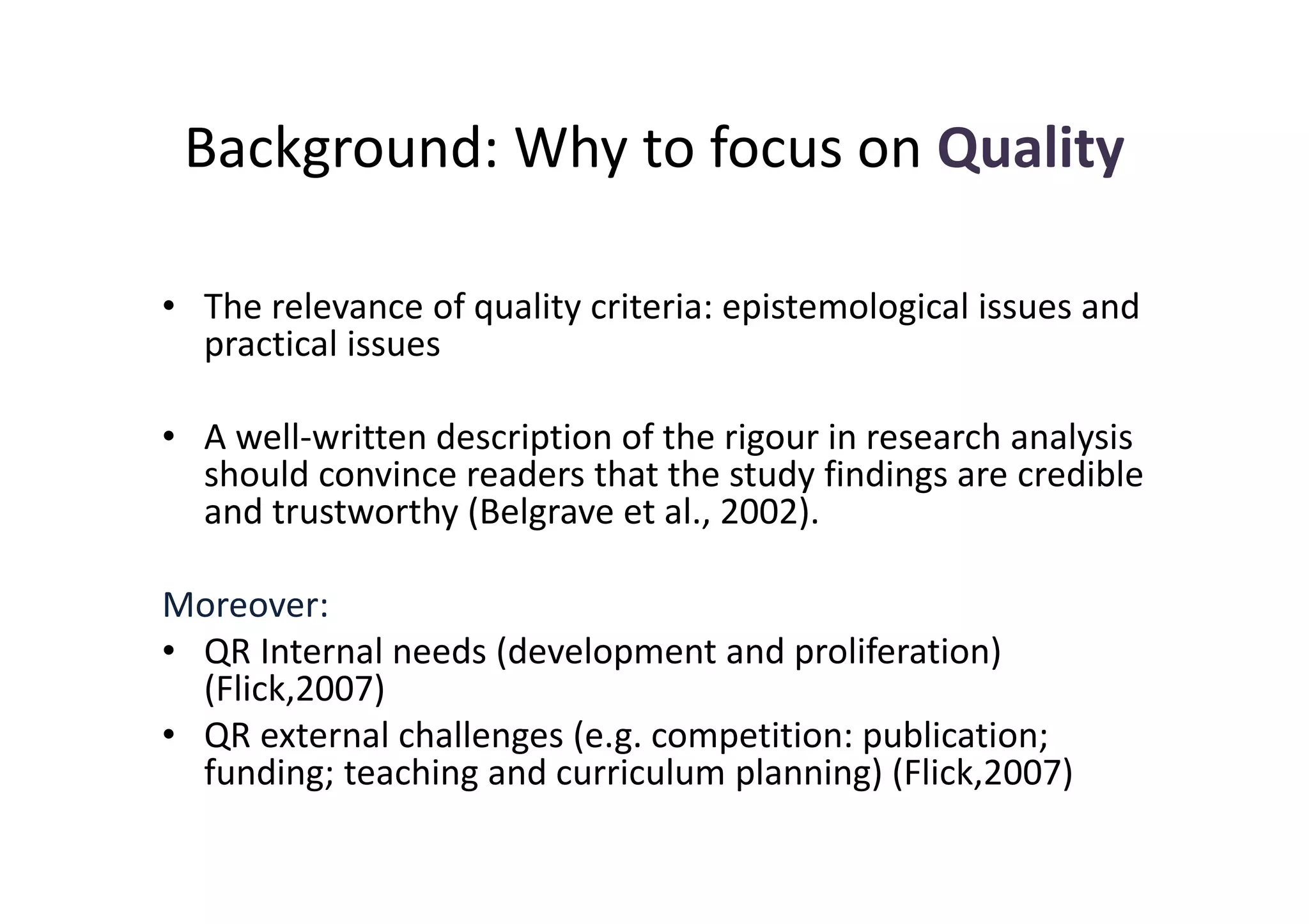 Background: Why to focus on Quality

• The relevance of quality criteria: epistemological issues and
  practical issues

• A well-written description of the rigour in research analysis
  should convince readers that the study findings are credible
  and trustworthy (Belgrave et al., 2002).

Moreover:
• QR Internal needs (development and proliferation)
  (Flick,2007)
• QR external challenges (e.g. competition: publication;
  funding; teaching and curriculum planning) (Flick,2007)
 
