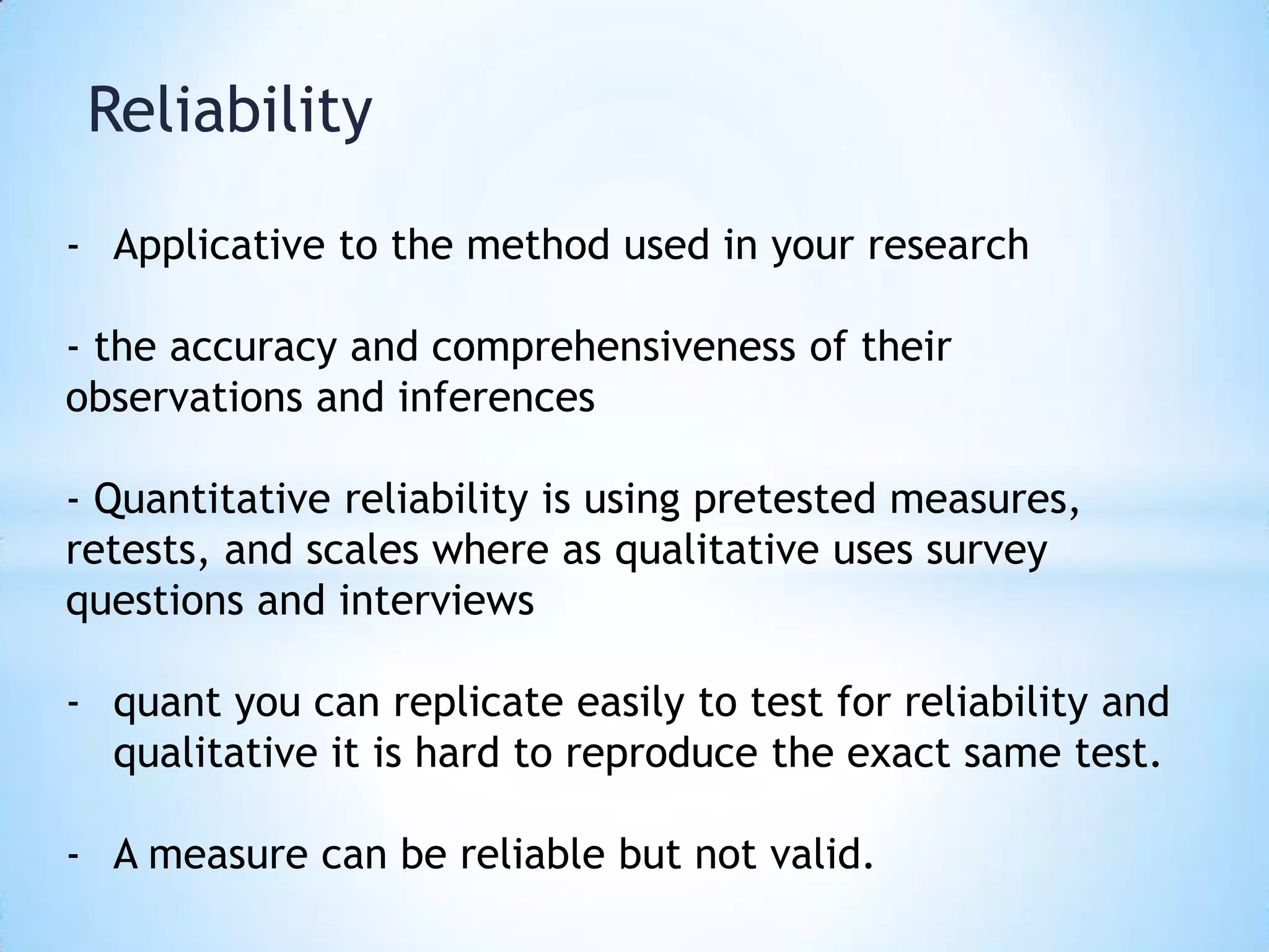 Reliability
- Applicative to the method used in your research
- the accuracy and comprehensiveness of their
observations and inferences
- Quantitative reliability is using pretested measures,
retests, and scales where as qualitative uses survey
questions and interviews
- quant you can replicate easily to test for reliability and
qualitative it is hard to reproduce the exact same test.
- A measure can be reliable but not valid.