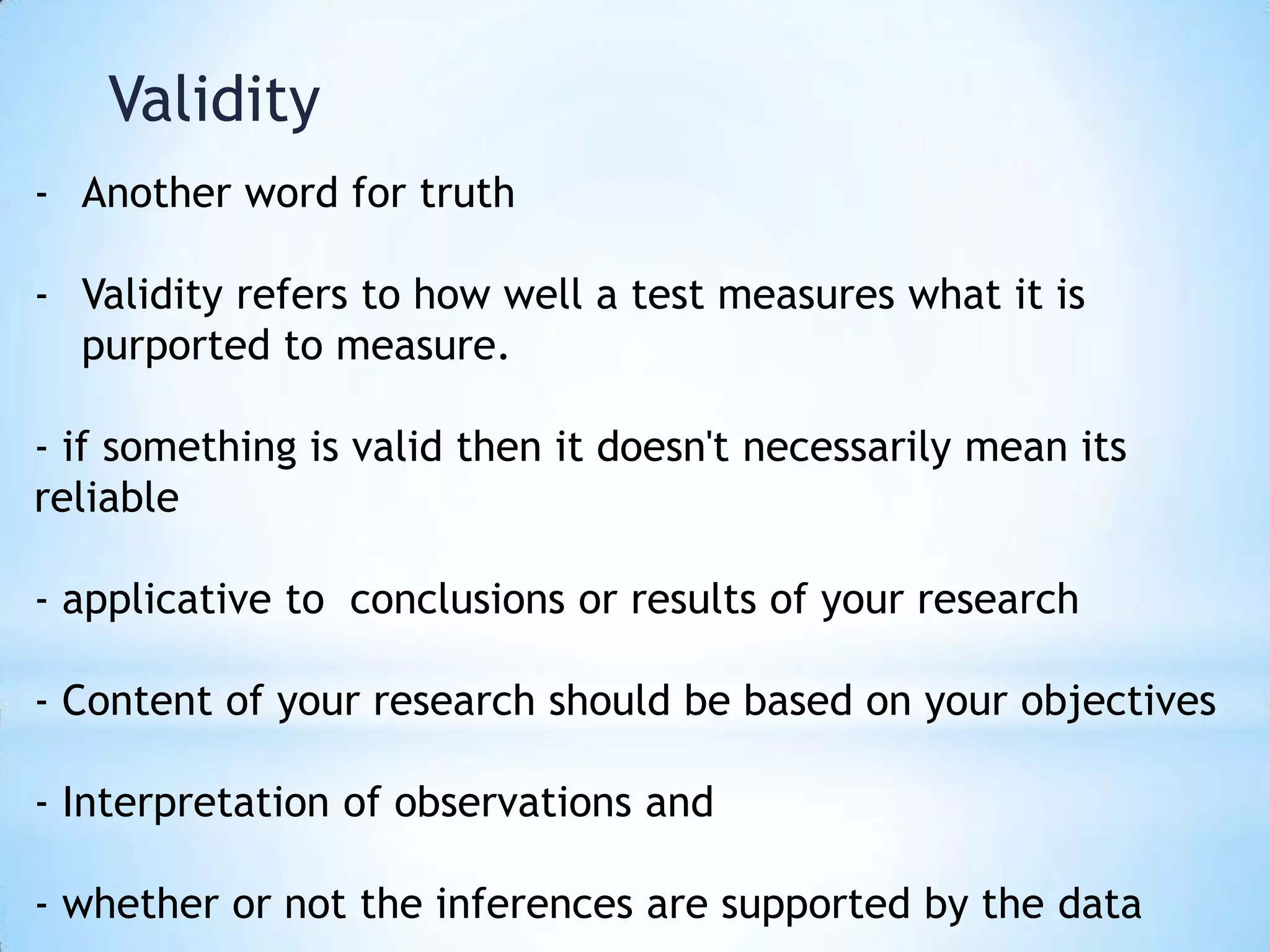 Validity
- Another word for truth
- Validity refers to how well a test measures what it is
purported to measure.
- if something is valid then it doesn't necessarily mean its
reliable
- applicative to conclusions or results of your research
- Content of your research should be based on your objectives
- Interpretation of observations and
- whether or not the inferences are supported by the data