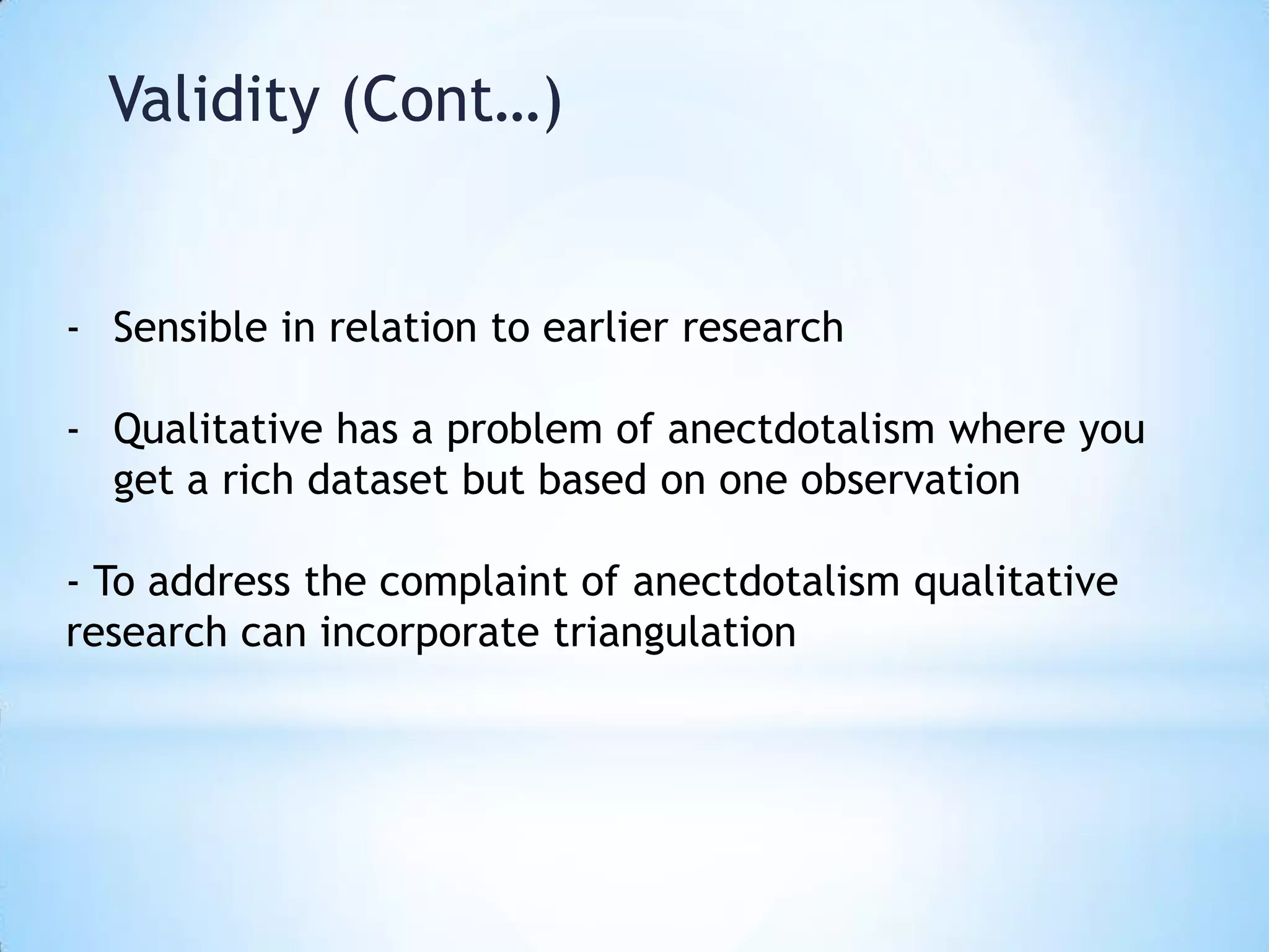Validity (Cont…)
- Sensible in relation to earlier research
- Qualitative has a problem of anectdotalism where you
get a rich dataset but based on one observation
- To address the complaint of anectdotalism qualitative
research can incorporate triangulation