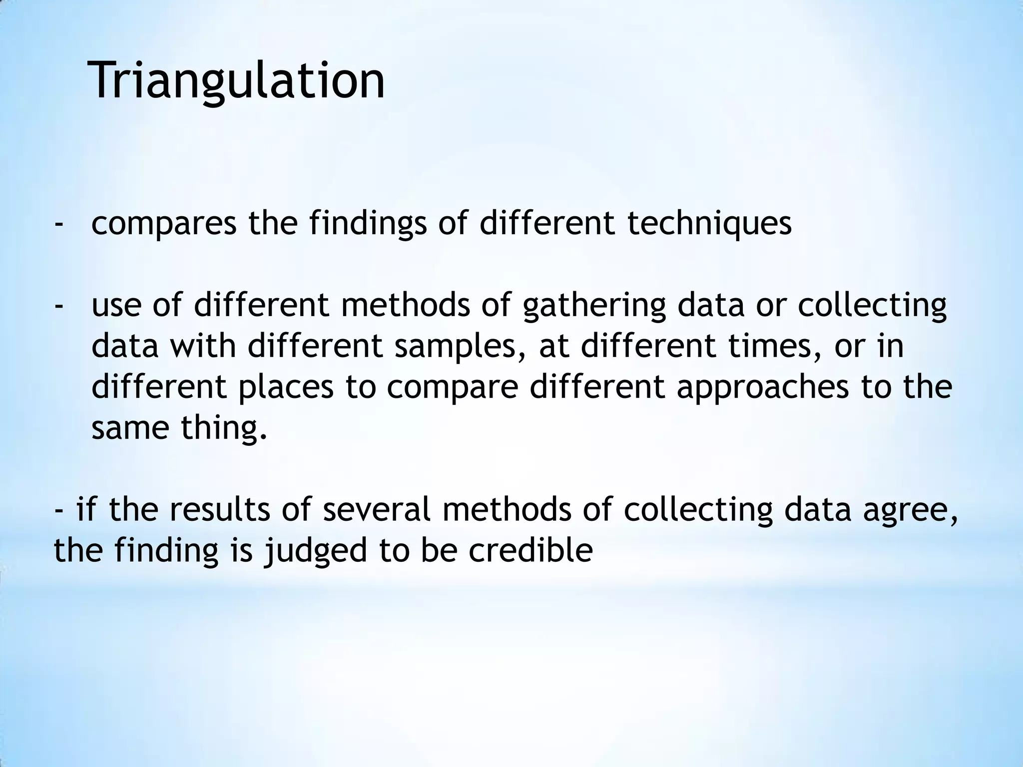 Triangulation
- compares the findings of different techniques
- use of different methods of gathering data or collecting
data with different samples, at different times, or in
different places to compare different approaches to the
same thing.
- if the results of several methods of collecting data agree,
the finding is judged to be credible