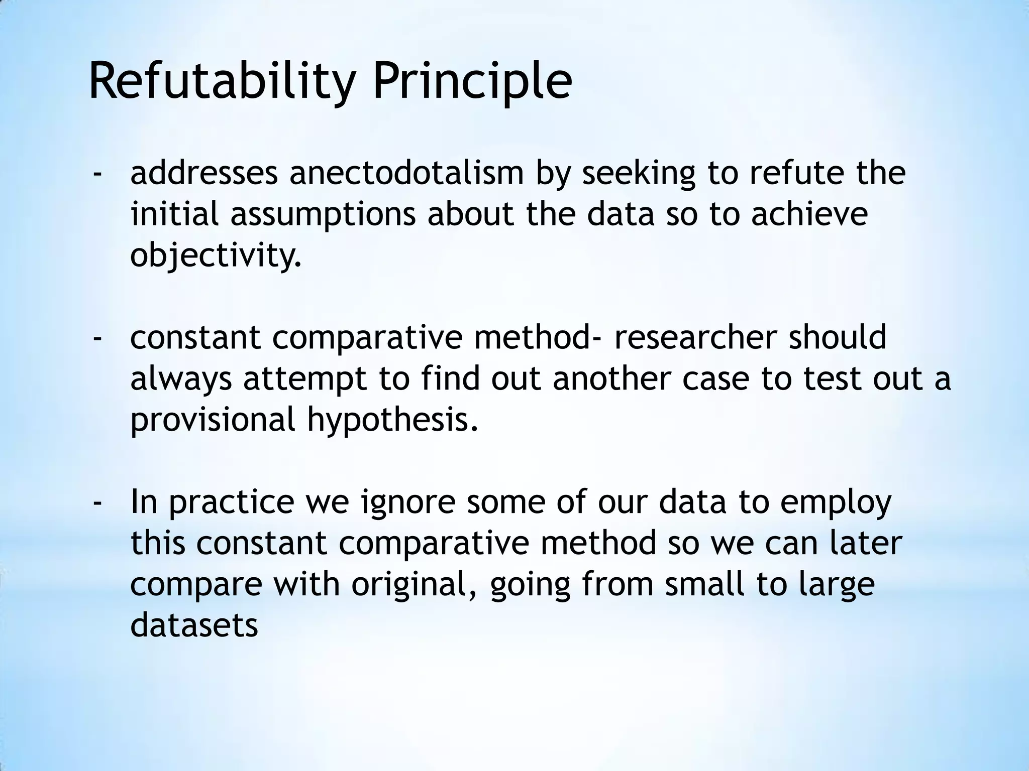 Refutability Principle
- addresses anectodotalism by seeking to refute the
initial assumptions about the data so to achieve
objectivity.
- constant comparative method- researcher should
always attempt to find out another case to test out a
provisional hypothesis.
- In practice we ignore some of our data to employ
this constant comparative method so we can later
compare with original, going from small to large
datasets