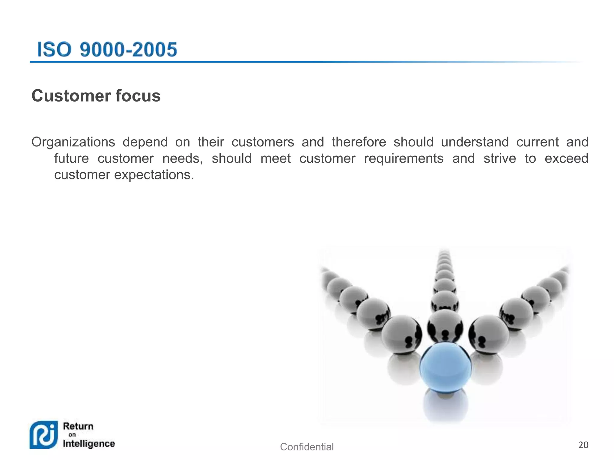 Confidential 20
Customer focus
Organizations depend on their customers and therefore should understand current and
future customer needs, should meet customer requirements and strive to exceed
customer expectations.
 