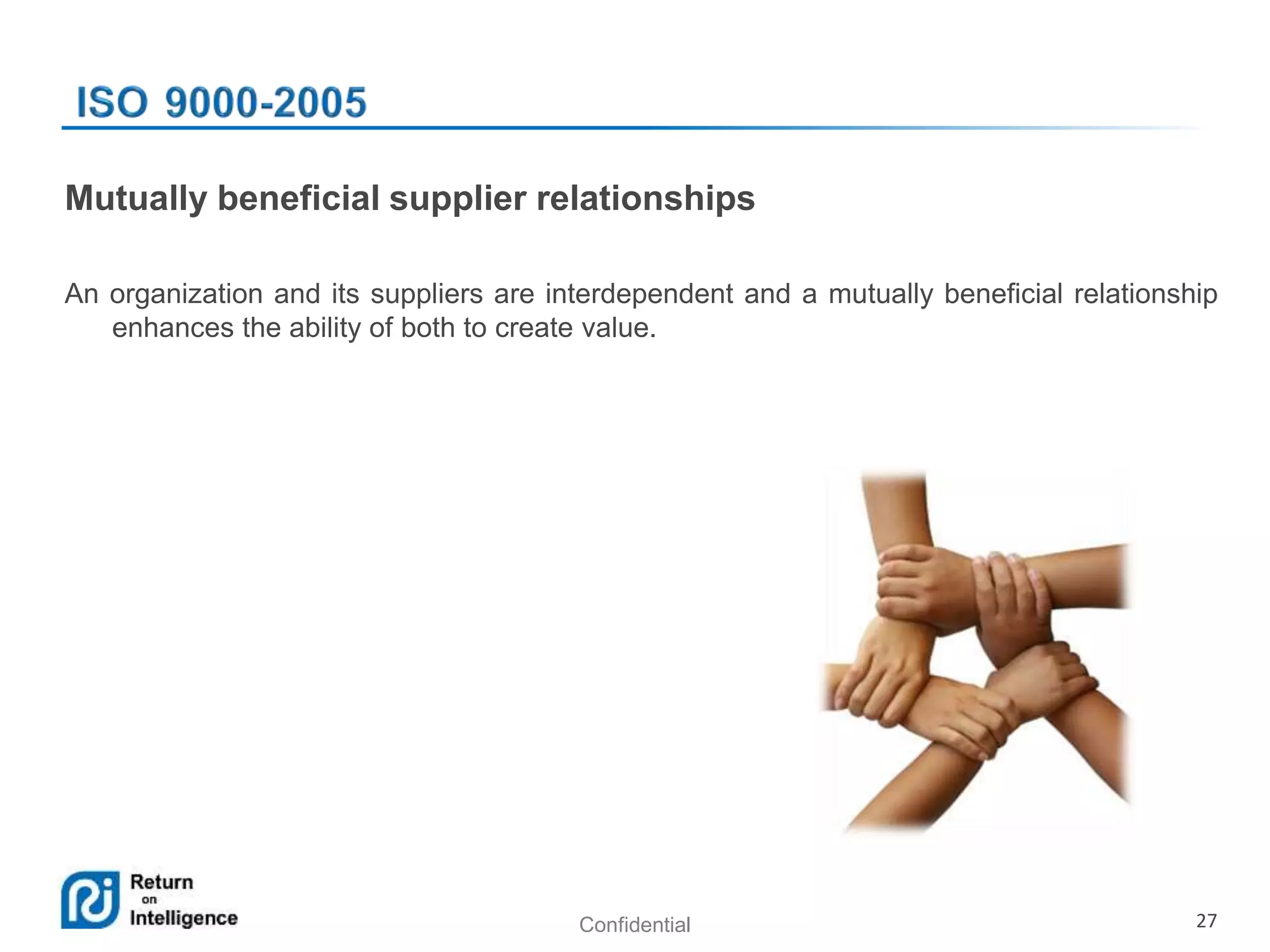Confidential 27
Mutually beneficial supplier relationships
An organization and its suppliers are interdependent and a mutually beneficial relationship
enhances the ability of both to create value.
 