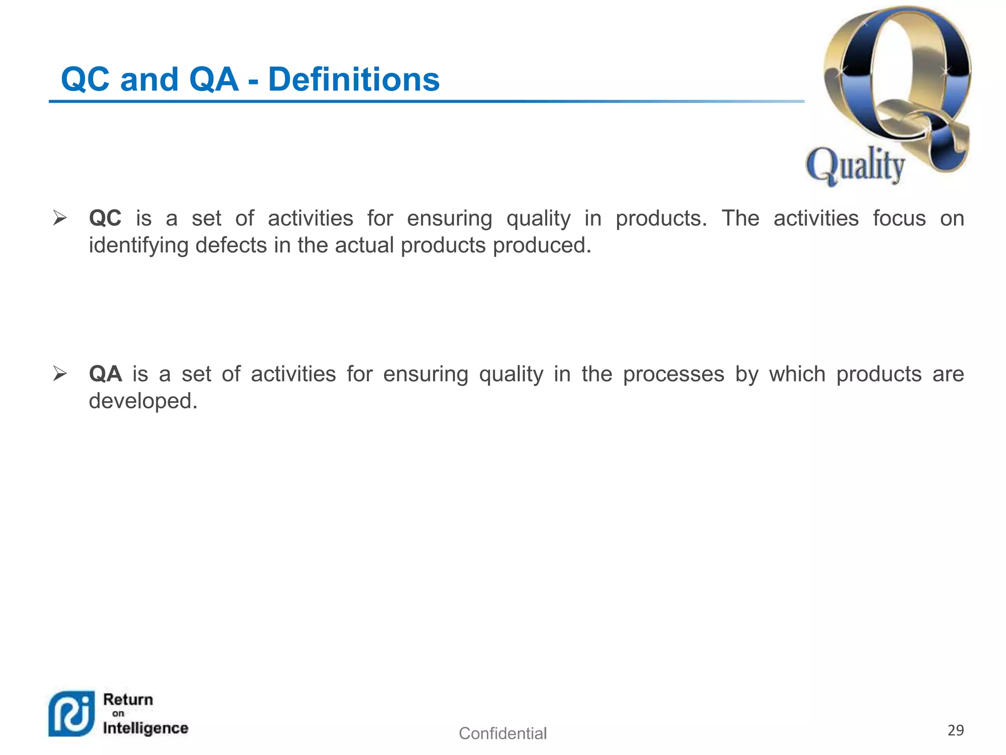 Confidential 29
QC and QA - Definitions
 QC is a set of activities for ensuring quality in products. The activities focus on
identifying defects in the actual products produced.
 QA is a set of activities for ensuring quality in the processes by which products are
developed.
 