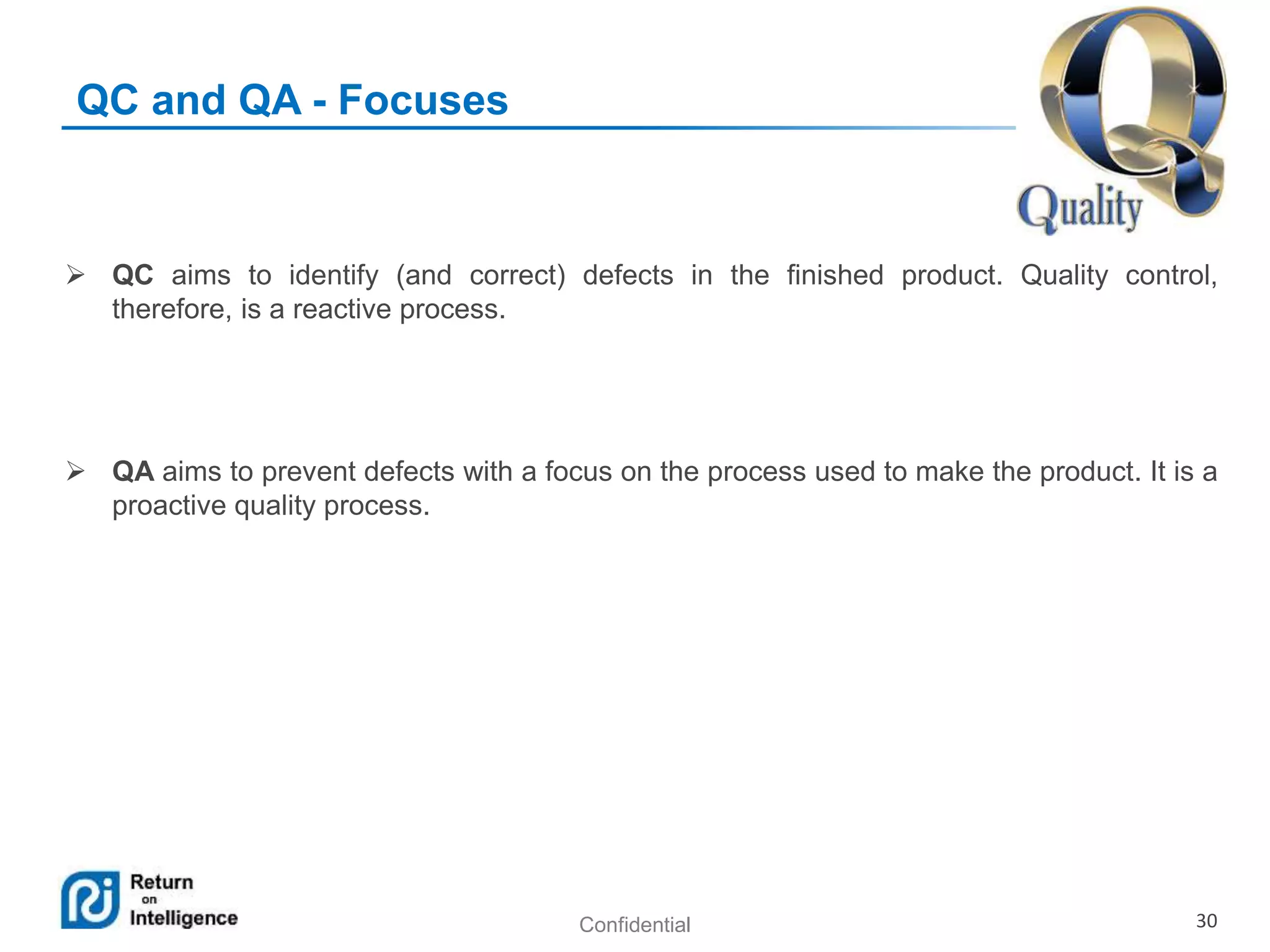 Confidential 30
QC and QA - Focuses
 QC aims to identify (and correct) defects in the finished product. Quality control,
therefore, is a reactive process.
 QA aims to prevent defects with a focus on the process used to make the product. It is a
proactive quality process.
 